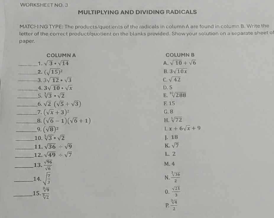 WORKSHEET NO. 3
MULTIPLYING AND DIVIDING RADICALS
MATCHING TYPE: The products/quotients of the radicals in column A are found in column B. Write the
letter of the correct product/quotient on the blanks provided. Show your solution on a separate sheet of
paper.
COLUMN A COLUMN B
_1. sqrt(3)· sqrt(14) A. sqrt(10)+sqrt(6)
__2. (sqrt(15)^2) B. 3sqrt(10x)
_-3. 3sqrt(12)· sqrt(3) C. sqrt(42)
__4. 3sqrt(10)· sqrt(x) D. 5
__5. sqrt[3](3)· sqrt(2) E. sqrt[10](288)
__6. sqrt(2)(sqrt(5)+sqrt(3)) F. 15
__7. (sqrt(x)+3)^2 G. 8
__8. (sqrt(6)-1)(sqrt(6)+1) H. sqrt[6](72)
_9. (sqrt(8))^2 L x+6sqrt(x)+9
_10. sqrt[5](3)· sqrt(2) J. 18
_11. sqrt(36)/ sqrt(9) K. sqrt(7)
_12. sqrt(49)/ sqrt(7) L. 2
_13.  sqrt(96)/sqrt(6)  M. 4
_14. sqrt(frac 7)3 N.  sqrt[3](36)/2 
_15.  sqrt[3](9)/sqrt[3](2)  0.  sqrt(21)/3 
P.  sqrt[3](4)/2 