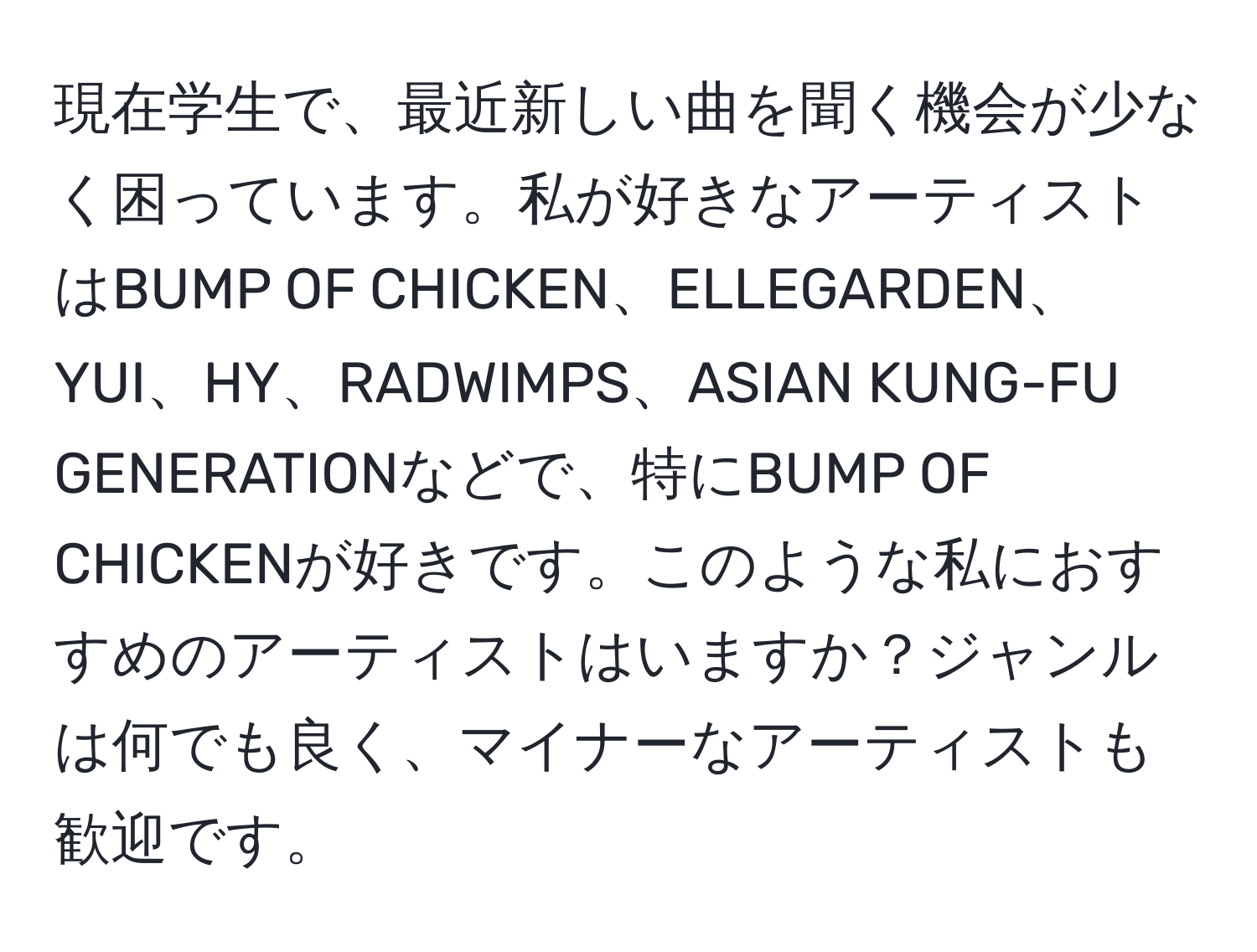 現在学生で、最近新しい曲を聞く機会が少なく困っています。私が好きなアーティストはBUMP OF CHICKEN、ELLEGARDEN、YUI、HY、RADWIMPS、ASIAN KUNG-FU GENERATIONなどで、特にBUMP OF CHICKENが好きです。このような私におすすめのアーティストはいますか？ジャンルは何でも良く、マイナーなアーティストも歓迎です。