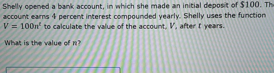 Shelly opened a bank account, in which she made an initial deposit of $100. Th 
account earns 4 percent interest compounded yearly. Shelly uses the function
V=100n^t to calculate the value of the account, V, after t years. 
What is the value of n?