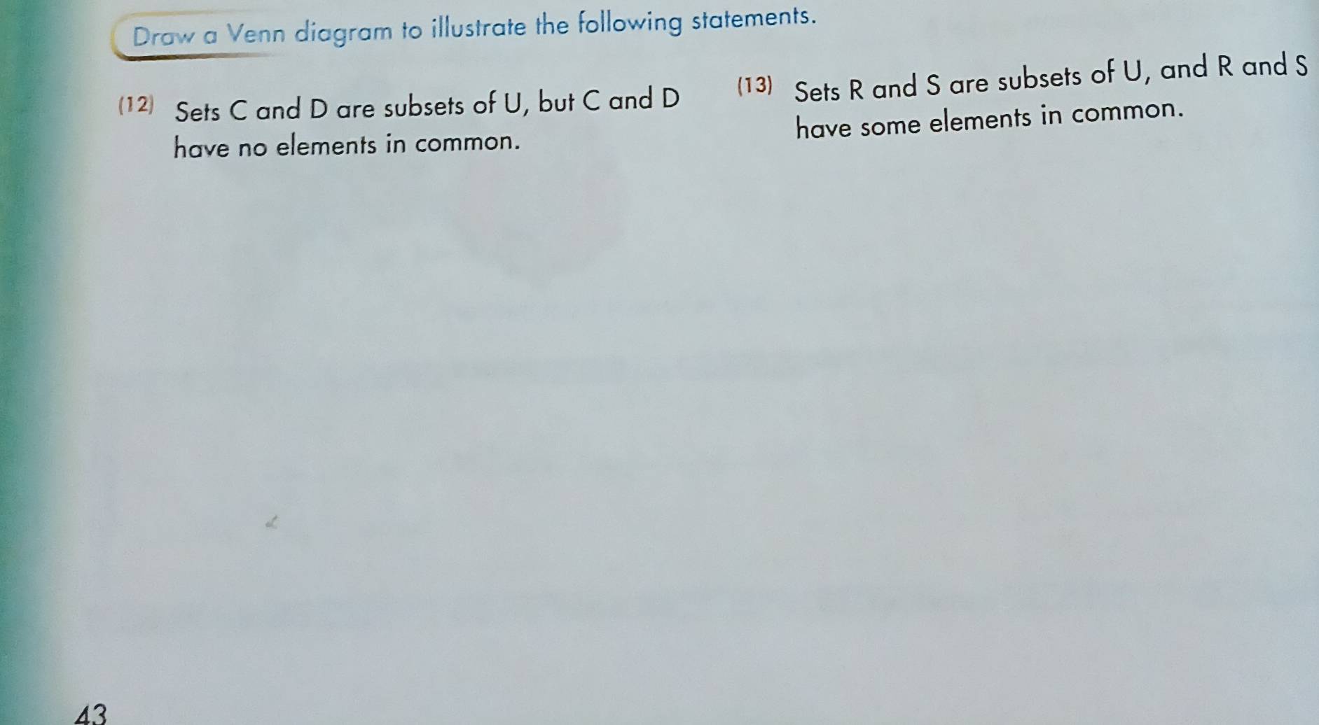 Draw a Venn diagram to illustrate the following statements. 
12) Sets C and D are subsets of U, but C and D (13) Sets R and S are subsets of U, and R and S
have no elements in common. have some elements in common. 
43