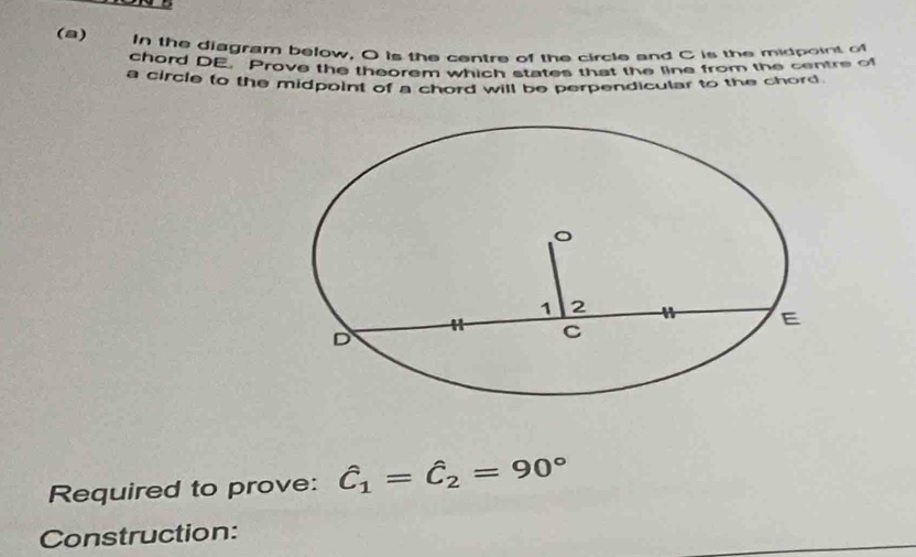 In the diagram below, O is the centre of the circle and C is the midpoint of 
chord DE. Prove the theorem which states that the line from the centre of 
a circle to the midpoint of a chord will be perpendicular to the chord 
Required to prove: hat C_1=hat C_2=90°
Construction: