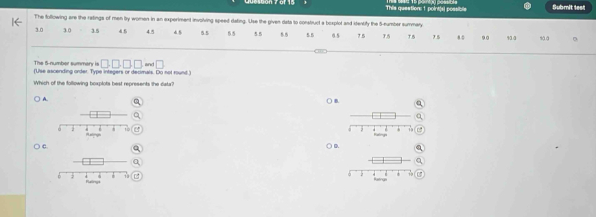 This question: 1 point(s) possible Submit test
The following are the ratings of men by women in an experiment involving speed dating. Use the given data to construct a boxplot and identify the 5 -number summary
3.0 3.0 3.5 4.5 4.5 4.5 5.5 5.5 5.5 5.5 5.5 6.5 7.5 7.5 7.5 7.5 8.0 9.0 10.0 10.0 。
The 5 -number summary is □ .□ .□ .□. and □
(Use ascending order. Type integers or decimals. Do not round.)
Which of the following boxplots best represents the data?
A. ) B.
) C. ) D.