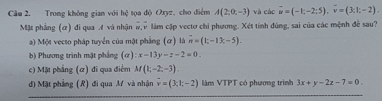 Trong không gian với hệ tọa độ Oxyz, cho điểm A(2;0;-3) và cicoverline u=(-1;-2;5), overline v=(3;1;-2). 
Mặt phẳng (α) đi qua A và nhận #,v làm cặp vectơ chỉ phương. Xét tính đúng, sai của các mệnh đề sau?
a) Một vecto pháp tuyến của mặt phẳng (α) là vector n=(1;-13;-5).
b) Phương trình mặt phẳng (α) : x-13y-z-2=0.
c) Mặt phẳng (α) đi qua điểm M(1;-2;-3).
d) Mặt phẳng (R) đi qua M và nhận vector v=(3;1;-2) làm VTPT có phương trình 3x+y-2z-7=0.