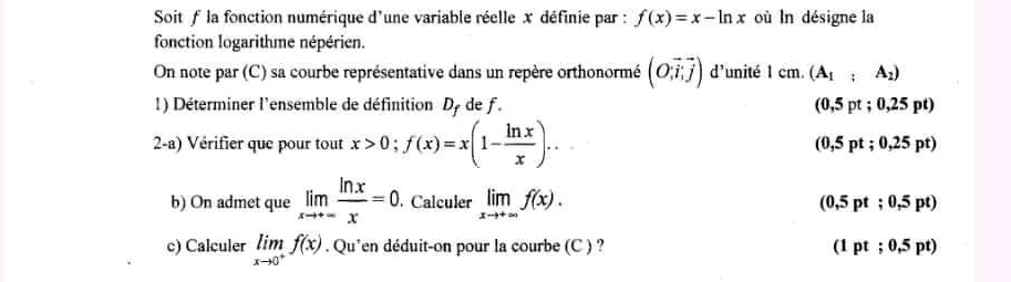 Soit f la fonction numérique d'une variable réelle x définie par : f(x)=x-ln x où ln désigne la
fonction logarithme népérien.
On note par (C) sa courbe représentative dans un repère orthonormé beginpmatrix O;vector i,vector jendpmatrix d unité 1cm.(A_1;A_2)
1) Déterminer l'ensemble de définition Dy de f. (0,5pt;0,25pt)
2-a) Vérifier que pour tout x>0; f(x)=x(1- ln x/x )..
(0,5pt;0,25pt)
b) On admet que limlimits _xto +∈fty  ln x/x =0. . Calculer limlimits _xto +∈fty f(x).
(0,5pt;0,5pt)
c) Calculer limlimits _xto 0^+f(x) Qu'en déduit-on pour la courbe (C ) ? (1pt;0.5pt)