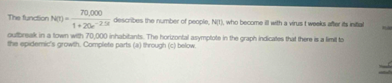 The function N(t)= (70,000)/1+20e^(-2.5t)  describes the number of people, N(t) , who become ill with a virus t weeks after its initial 
outbreak in a town with 70,000 inhabitants. The horizontal asymptote in the graph indicates that there is a limit to 
the epidemic's growth. Complete parts (a) through (c) below.