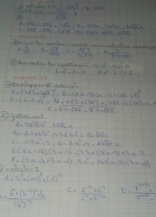 ⑦ calcubent A=(-sqrt(25))^2,B=sqrt (10)^2
S=sqrt(3)rsqrt(2),D= sqrt(50)/sqrt(38) ;E
A=sqrt(54)-11+sqrt(29)+3sqrt(6),B=7sqrt(10)-5sqrt(30)+2sqrt(640)
c=sqrt(98)-sqrt(72)-5sqrt(78):D=2sqrt(63)-4sqrt(28)-sqrt(775)
Decnue Ren momine ssuant nono nadical au dememin
A= 4/sqrt(5) ;B= sqrt(6)/2sqrt(2) ;C= 2sqrt(7)/5sqrt(15) ;D= 3/sqrt(13)+sqrt(11) 
②Rescudie Pes equaticonn? -5x^2-10=0
excencice i3 4x^(4x^21;2x^2)-7=3x
③Den Peoppenet sedune.
A=(3sqrt(5)* 4sqrt(2))^2,B=(2x-3)(x-1)-(sqrt(6)+2)^2
C=(-4-2x)^2,D=2sqrt(7)x(3sqrt(3)x,5sqrt(2)x)(3sqrt(3)x-9
E=sqrt(7-2sqrt 6)* sqrt(7+2sqrt 6)
 gactcasen?
A=3sqrt(18)x^2-2sqrt(24)x
B=21ab^5c^335a^4bc^2+14a^3b^2c
C=17x^2-5;D=2x^2+5-2sqrt(10)x.
[-(-6x+14)](3x-5)-(7-3x)(8x-9)+3x-7
F=(3x+4(-5x-2)-9x^2+16-(x+3)(3x+4)
caltulen 8
A=5^(-3)* (-10)^2* (-2)^-3
=frac 4^9* (4^(-8))^3* 4(4^5)^-3 C= (2^(-4)* 6^9)/6^3* 2^(-10)  D= 7^(2025)/7^(10025)-1 