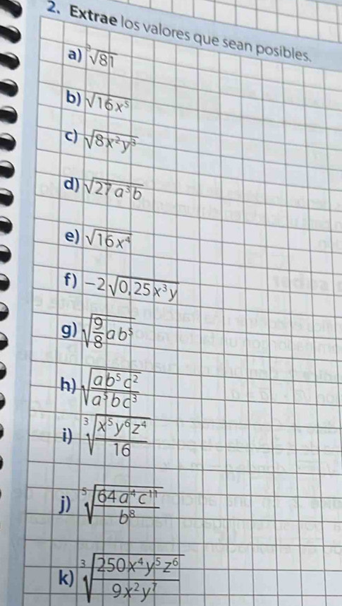 Extrae los valores que sean posibles. 
a) |sqrt[3](81)
b) sqrt(16x^5)
c) sqrt(8x^2y^3)
d) sqrt(27a^3b)
e) sqrt(16x^4)
f) -2sqrt(0.25x^3y)
g) sqrt(frac 9)8ab^5
h) sqrt(frac ab^5c^2)a^5bc^3
i) sqrt[3](frac x^5y^6z^4)16
j) sqrt[5](frac 64a^4c^(11))b^8
k) sqrt[3](frac 250x^4y^5z^6)9x^2y^7