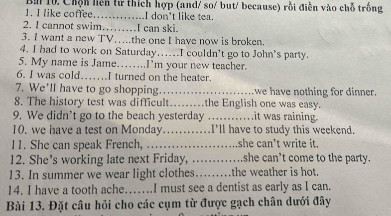 Chọn liên tử thích hợp (and/ so/ but/ because) rồi điền vào chỗ trống 
1. I like coffee._ I don’t like tea. 
2. I cannot swim……I can ski. 
3. I want a new TV….the one I have now is broken. 
4. I had to work on Saturday….I couldn’t go to John’s party. 
5. My name is Jame……..I’m your new teacher. 
6. I was cold…….I turned on the heater. 
7. We’ll have to go shopping._ we have nothing for dinner. 
8. The history test was difficult_ the English one was easy. 
9. We didn’t go to the beach yesterday _it was raining. 
10. we have a test on Monday……_ I’ll have to study this weekend. 
11. She can speak French, …._ she can’t write it. 
12. She’s working late next Friday, ._ . she can’t come to the party. 
13. In summer we wear light clothes_ the weather is hot. 
14. I have a tooth ache…....I must see a dentist as early as I can. 
Bài 13. Đặt câu hỏi cho các cụm từ được gạch chân dưới đây