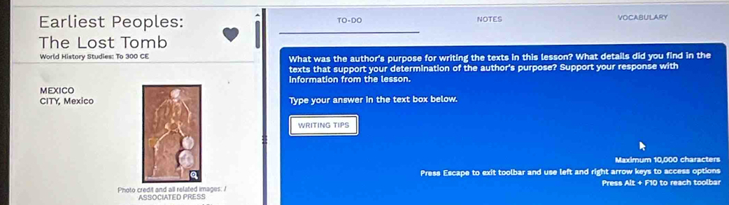 Earliest Peoples: NOTES VOCABULARY 
TO-DO 
The Lost Tomb 
World History Studies: To 300 CE What was the author's purpose for writing the texts in this lesson? What details did you find in the 
texts that support your determination of the author's purpose? Support your response with 
Information from the lesson. 
MEXICO 
CITY, MexicoType your answer in the text box below. 
WRITING TIPS 
Maximum 10,000 characters 
Press Escape to exit toolbar and use left and right arrow keys to access options 
Photo credit and all related images: / Press Alt + F10 to reach toolbar 
ASSOCIATED PRESS