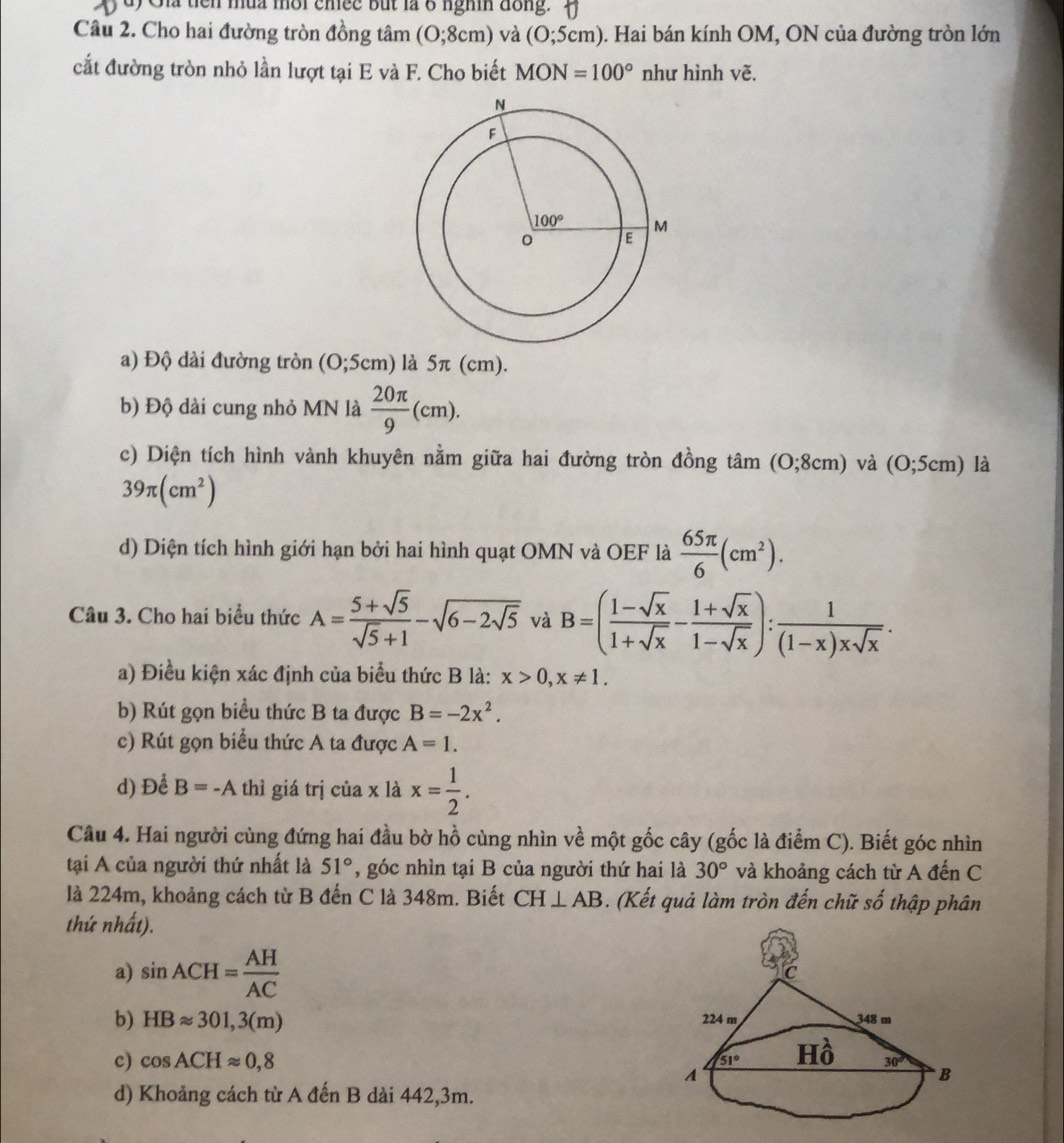 Gia tiên mùa mời chee but là 8 nghm đồng. 
Câu 2. Cho hai đường tròn đồng tâm (0;8cm) ) và (O;5cm). Hai bán kính OM, ON của đường tròn lớn
cắt đường tròn nhỏ lần lượt tại E và F. Cho biết MON=100° như hình vẽ.
a) Độ dài đường tròn (0;5cm) là 5π (cm).
b) Độ dài cung nhỏ MN là  20π /9 (cm).
c) Diện tích hình vành khuyên nằm giữa hai đường tròn đồng tan (0;8cm) và (0;5cm) là
39π (cm^2)
d) Diện tích hình giới hạn bởi hai hình quạt OMN và OEF là  65π /6 (cm^2).
Câu 3. Cho hai biểu thức A= (5+sqrt(5))/sqrt(5)+1 -sqrt(6-2sqrt 5) và B=( (1-sqrt(x))/1+sqrt(x) - (1+sqrt(x))/1-sqrt(x) ): 1/(1-x)xsqrt(x) .
a) Điều kiện xác định của biểu thức B là: x>0,x!= 1.
b) Rút gọn biều thức B ta được B=-2x^2.
c) Rút gọn biểu thức A ta được A=1.
d) Để B=-A thì giá trị của x là x= 1/2 .
Câu 4. Hai người cùng đứng hai đầu bờ hồ cùng nhìn về một gốc cây (gốc là điểm C). Biết góc nhìn
tại A của người thứ nhất là 51° , góc nhìn tại B của người thứ hai là 30° và khoảng cách từ A đến C
là 224m, khoảng cách từ B đến C là 348m. Biết CH⊥ AB. (Kết quả làm tròn đến chữ số thập phân
thứ nhất).
a) sin ACH= AH/AC 
C
b) HBapprox 301,3(m) 348 m
224 m
c) cos ACHapprox 0,8 A
51° Hồ 30°
B
d) Khoảng cách từ A đến B dài 442,3m.