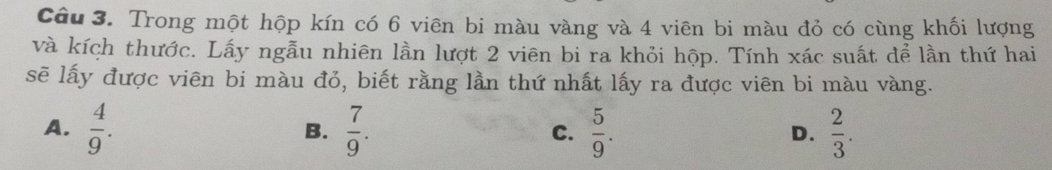 Trong một hộp kín có 6 viên bi màu vàng và 4 viên bi màu đỏ có cùng khối lượng
và kích thước. Lấy ngẫu nhiên lần lượt 2 viên bi ra khỏi hộp. Tính xác suất để lần thứ hai
sẽ lấy được viên bi màu đỏ, biết rằng lần thứ nhất lấy ra được viên bi màu vàng.
A.  4/9 .  7/9 . C.  5/9 .  2/3 . 
B.
D.