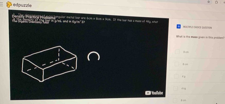 edpuzzle
Density Practice Problem angular metal bar are 6cm x 8cm x 9cm. If the bar has a mass of 4Kg, what
The Organic Chemistry Tutor density of the bar in g/mL and in Kg/m^3?
MULTIPLE CHOICE QUESTION
What is the mass given in this problem?
9 cm
6 cm
4 g
4 kg
YouTube
8 cm