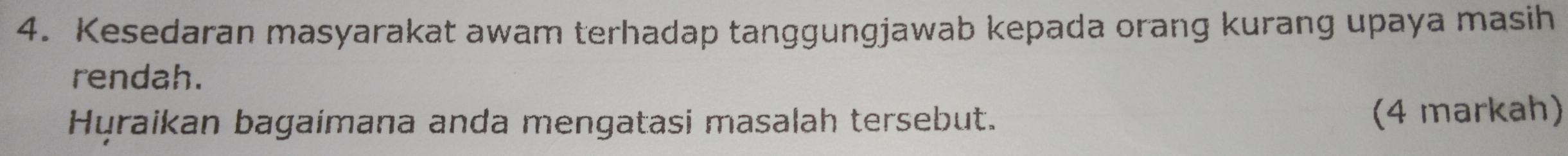 Kesedaran masyarakat awam terhadap tanggungjawab kepada orang kurang upaya masih 
rendah. 
Hyraikan bagaímana anda mengatasi masalah tersebut. (4 markah)