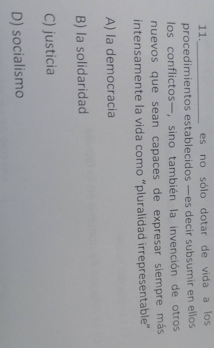 11._
es no sólo dotar de vida a los
procedimientos establecidos —es decir subsumir en ellos
los conflictos—, sino también la invención de otros
nuevos que sean capaces de expresar siempre más
intensamente la vida como “pluralidad irrepresentable”
A) la democracia
B) la solidaridad
C) justicia
D) socialismo