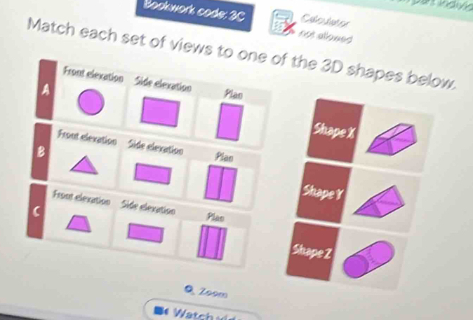 Bookwork code: 3C Cbe da es 
not allowed 
Match each set of views to one of the 3D shapes below. 
Front elexation Side elexation 
A 
Plas 
Shape X
Front elevation Side elexation Plan 
B 
Shape r
Front elexation Side elexation Plas 
Shape Z
Q Zoom