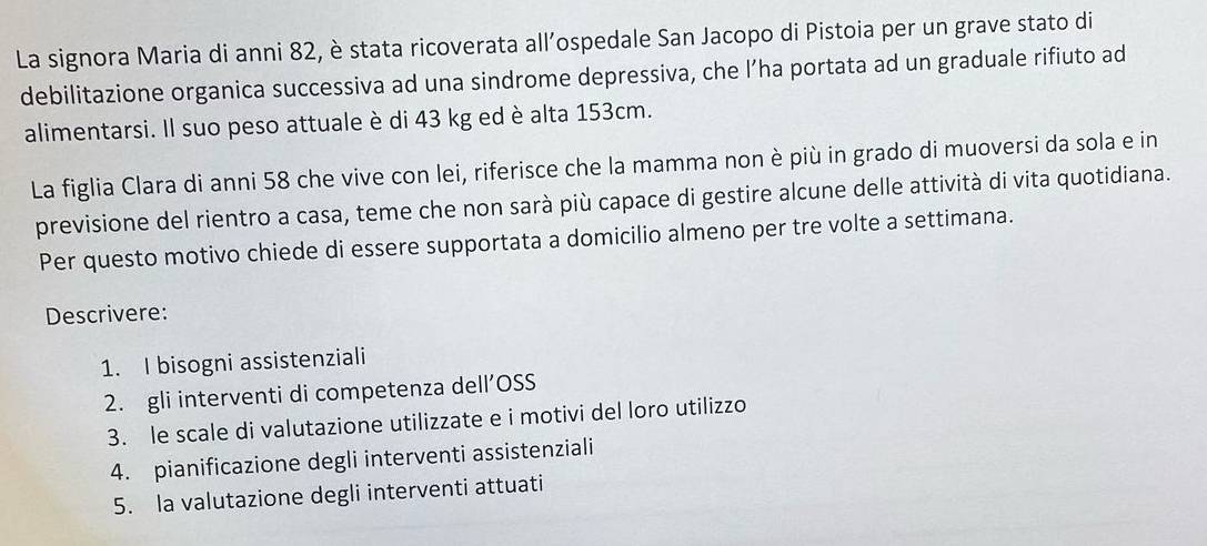 La signora Maria di anni 82, è stata ricoverata all’ospedale San Jacopo di Pistoia per un grave stato di 
debilitazione organica successiva ad una sindrome depressiva, che l’ha portata ad un graduale rifiuto ad 
alimentarsi. Il suo peso attuale è di 43 kg ed è alta 153cm. 
La figlia Clara di anni 58 che vive con lei, riferisce che la mamma non è più in grado di muoversi da sola e in 
previsione del rientro a casa, teme che non sarà più capace di gestire alcune delle attività di vita quotidiana. 
Per questo motivo chiede di essere supportata a domicilio almeno per tre volte a settimana. 
Descrivere: 
1. I bisogni assistenziali 
2. gli interventi di competenza dell’OSS 
3. le scale di valutazione utilizzate e i motivi del loro utilizzo 
4. pianificazione degli interventi assistenziali 
5. la valutazione degli interventi attuati