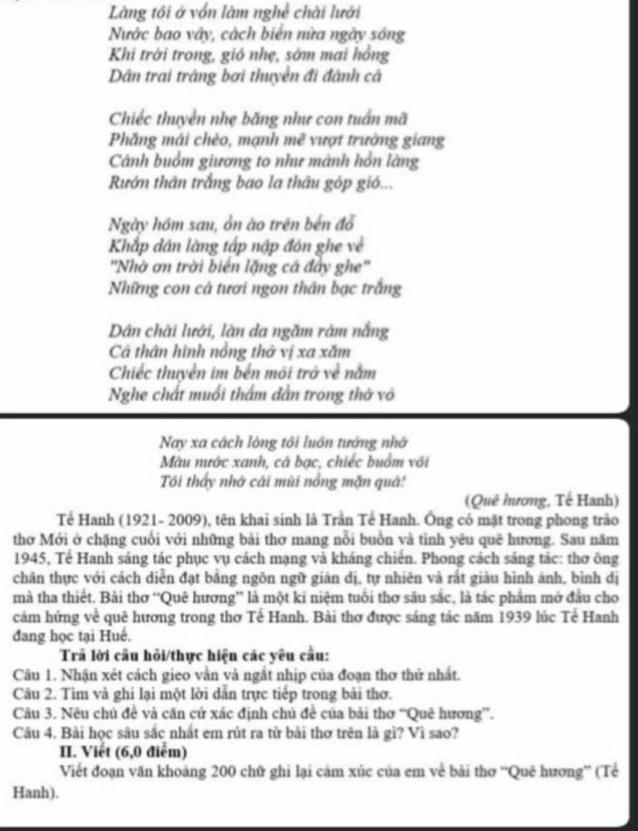 Làng tôi ở vốn làm nghề chài lưới
Nước bao vây, cách biển nửa ngày sông
Khi trời trong, gió nhẹ, sớm mai hồng
Dân trai tráng bơi thuyền đi đánh cá
Chiếc thuyền nhẹ băng như con tuấn mã
Phǎng mái chèo, mạnh mc^2 1 ượt trường giang
Cánh buồm giương to như mành hồn làng
Rướn thân trắng bao la thâu góp gió...
Ngày hồm sau, ổn ào trên bến đổ
Khắp dân làng tấp nập đón ghe về
'Nhờ ơn trời biển lặng cá đây ghe'
Những con cá tươi ngon thân bạc trắng
Dân chài lưới, làn da ngăm râm nắng
Cả thân hình nổng thở vị xa xăm
Chiếc thuyền im bến môi trở về nằm
Nghe chất muối thầm dẫn trong thớ vô
Nay xa cách lòng tôi luôn tướng nhớ
Màu nước xanh, cá bạc, chiếc buồm với
Tôi thấy nhớ cái mùi nổng mặn quả!
(Quê hương, Tế Hanh)
Tế Hanh (1921- 2009), tên khai sinh là Trần Tế Hanh. Ông có mật trong phong trào
thơ Mới ở chặng cuối với những bài thơ mang nỗi buồn và tình yêu quê hương. Sau năm
1945, Tế Hanh sáng tác phục vụ cách mạng và kháng chiến. Phong cách sáng tác: thơ ông
chãn thực với cách diễn đạt bằng ngôn ngữ giản dị, tự nhiên và rắt giàu hình ảnh, bình dị
mà tha thiết. Bài thơ 'Quê hương” là một ki niệm tuổi thơ sâu sắc, là tác phẩm mở đầu cho
cám hứng về quê hương trong thơ Tế Hanh. Bài thơ được sáng tác năm 1939 lúc Tế Hanh
đang học tại Huế.
Trả lời cầu hỏi/thực hiện các yêu cầu:
Câu 1. Nhận xét cách gieo vằn và ngắt nhịp của đoạn thơ thứ nhất.
Câu 2. Tìm và ghi lại một lời dẫn trực tiếp trong bài thơ.
Câu 3. Nêu chủ đề và căn cứ xác định chủ đề của bài thơ “Quê hương”.
Câu 4. Bài học sâu sắc nhất em rút ra từ bài thơ trên là gì? Vì sao?
II. Viết (6,0 điểm)
Viết đoạn văn khoảng 200 chữ ghi lại cảm xúc của em về bài thơ ''Quê hương'' (Tế
Hanh).
