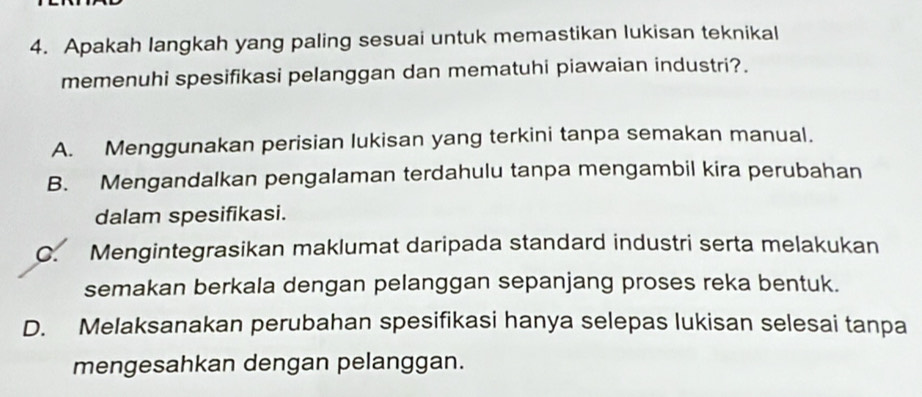 Apakah langkah yang paling sesuai untuk memastikan lukisan teknikal
memenuhi spesifikasi pelanggan dan mematuhi piawaian industri?.
A. Menggunakan perisian lukisan yang terkini tanpa semakan manual.
B. Mengandalkan pengalaman terdahulu tanpa mengambil kira perubahan
dalam spesifikasi.
C. Mengintegrasikan maklumat daripada standard industri serta melakukan
semakan berkala dengan pelanggan sepanjang proses reka bentuk.
D. Melaksanakan perubahan spesifikasi hanya selepas lukisan selesai tanpa
mengesahkan dengan pelanggan.