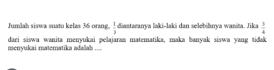 Jumlah siswa suatu kelas 36 orang,  1/3  diantaranya laki-laki dan selebihnya wanita. Jika  3/4 
dari siswa wanita menyukai pelajaran matematika, maka banyak siswa yang tidak 
menyukai matematika adalah ....