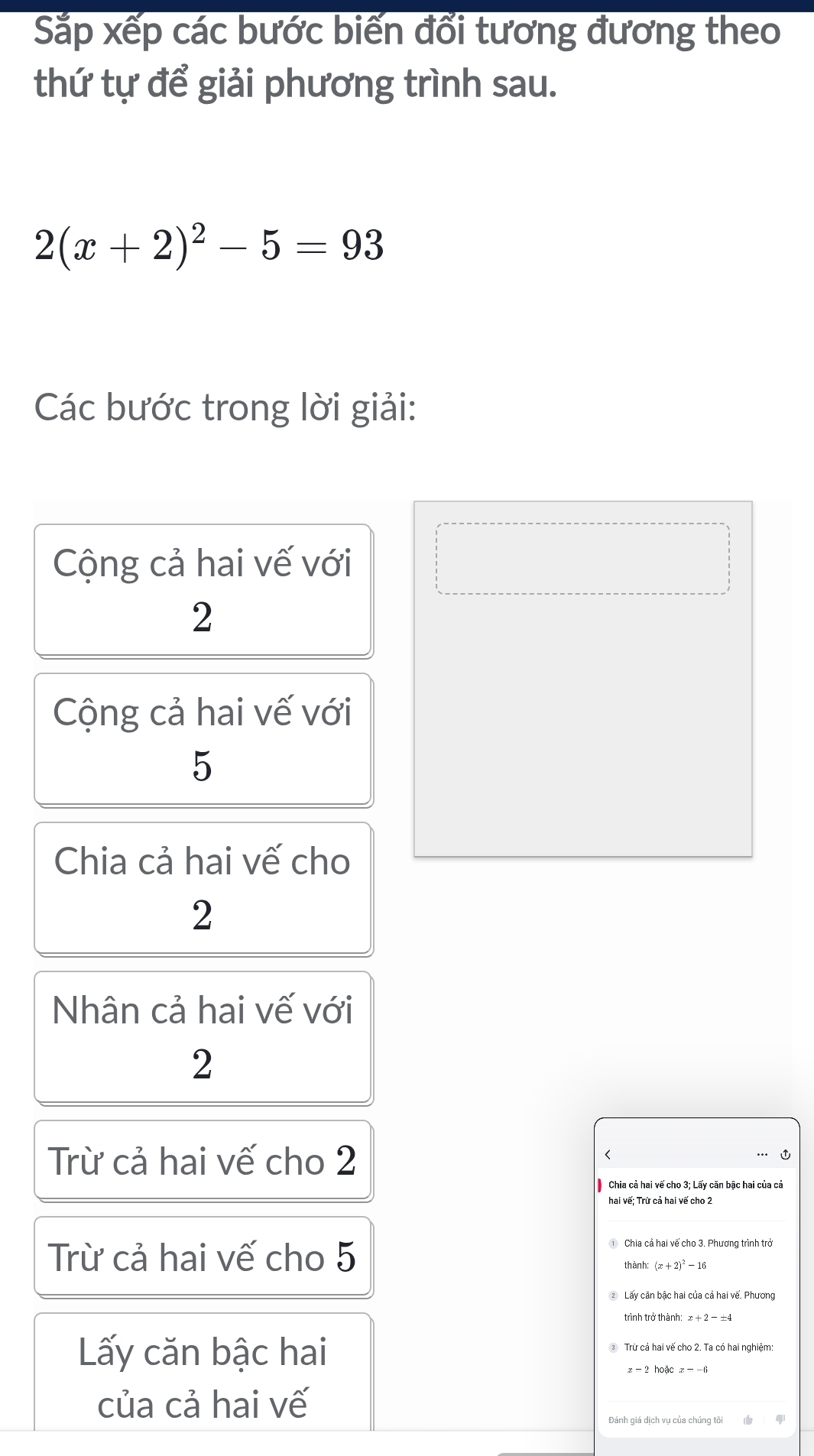 Sắp xếp các bước biến đổi tương đương theo
thứ tự để giải phương trình sau.
2(x+2)^2-5=93
Các bước trong lời giải:
Cộng cả hai vế với
2
Cộng cả hai vế với
5
Chia cả hai vế cho
2
Nhân cả hai vế với
2
Trừ cả hai vế cho 2
(
C
Chia cả hai vế cho 3; Lấy căn bậc hai của cả
hai vế; Trừ cả hai vế cho 2
Trừ cả hai vế cho 5
Chia cả hai vế cho 3. Phương trình trở
thành: (x+2)^2-16
② Lấy căn bậc hai của cả hai vế. Phương
trình trở thành:
Lấy căn bậc hai ③ Trừ cả hai vế cho 2. Ta có hai nghiêm
x -2 hoặc x- -6
của cả hai vế
Đánh giá dịch vụ của chúng tôi