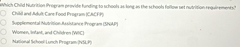 Which Child Nutrition Program provide funding to schools as long as the schools follow set nutrition requirements?
Child and Adult Care Food Program (CACFP)
Supplemental Nutrition Assistance Program (SNAP)
Women, Infant, and Children (WIC)
National School Lunch Program (NSLP)