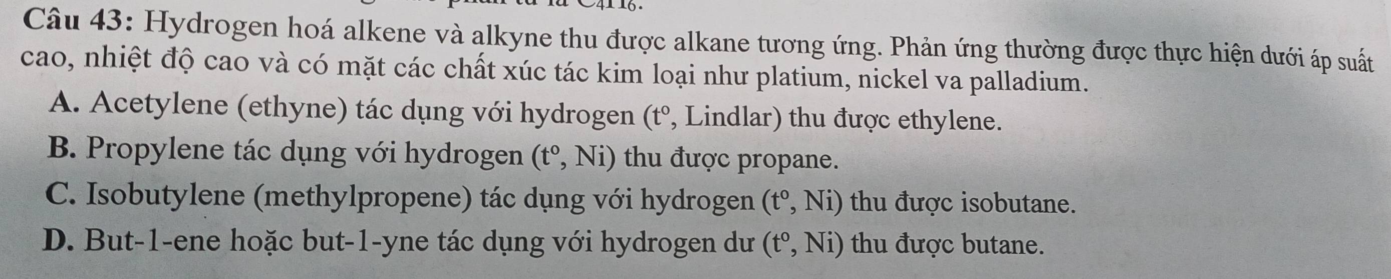 Hydrogen hoá alkene và alkyne thu được alkane tương ứng. Phản ứng thường được thực hiện dưới áp suất
cao, nhiệt độ cao và có mặt các chất xúc tác kim loại như platium, nickel va palladium.
A. Acetylene (ethyne) tác dụng với hydrogen (t° , Lindlar) thu được ethylene.
B. Propylene tác dụng với hydrogen (t°,Ni) thu được propane.
C. Isobutylene (methylpropene) tác dụng với hydrogen (t°,Ni) thu được isobutane.
D. But -1 -ene hoặc but -1 -yne tác dụng với hydrogen dư (t^0,Ni) thu được butane.