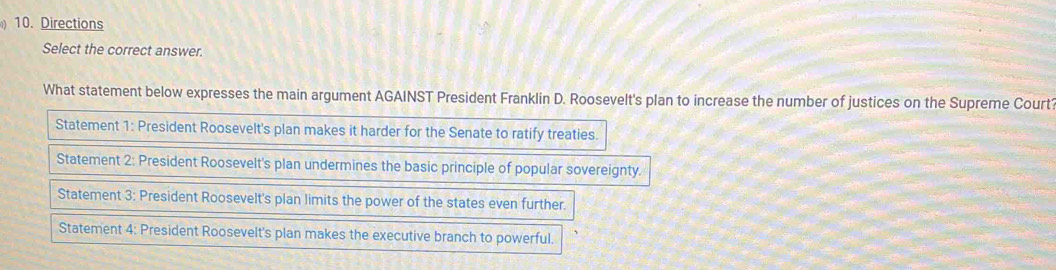 Directions
Select the correct answer.
What statement below expresses the main argument AGAINST President Franklin D. Roosevelt's plan to increase the number of justices on the Supreme Court
Statement 1: President Roosevelt's plan makes it harder for the Senate to ratify treaties.
Statement 2: President Roosevelt's plan undermines the basic principle of popular sovereignty.
Statement 3: President Roosevelt's plan limits the power of the states even further.
Statement 4: President Roosevelt's plan makes the executive branch to powerful.