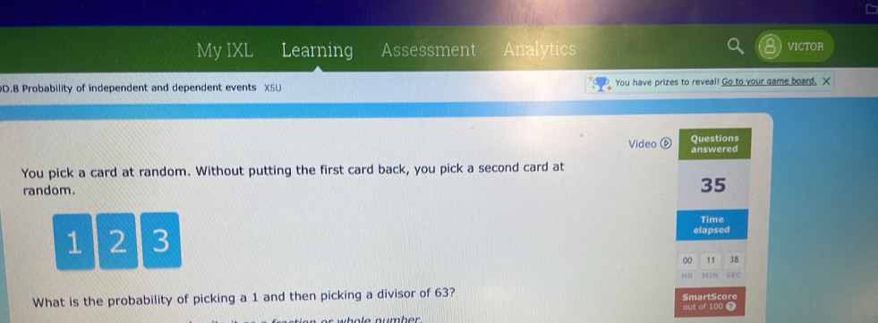 My IXL Learning Assessment Analytics VICTOR 
D.8 Probability of independent and dependent events X5U You have prizes to reveal! Go to your game board. X 
Video 
You pick a card at random. Without putting the first card back, you pick a second card at 
random.
1 2 3
What is the probability of picking a 1 and then picking a divisor of 63?