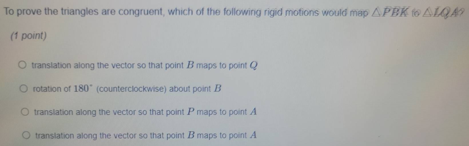 To prove the triangles are congruent, which of the following rigid motions would map △ PBK to △ LQ 49
(1 point)
translation along the vector so that point B maps to point Q
rotation of 180° (counterclockwise) about point B
translation along the vector so that point P maps to point A
translation along the vector so that point B maps to point A