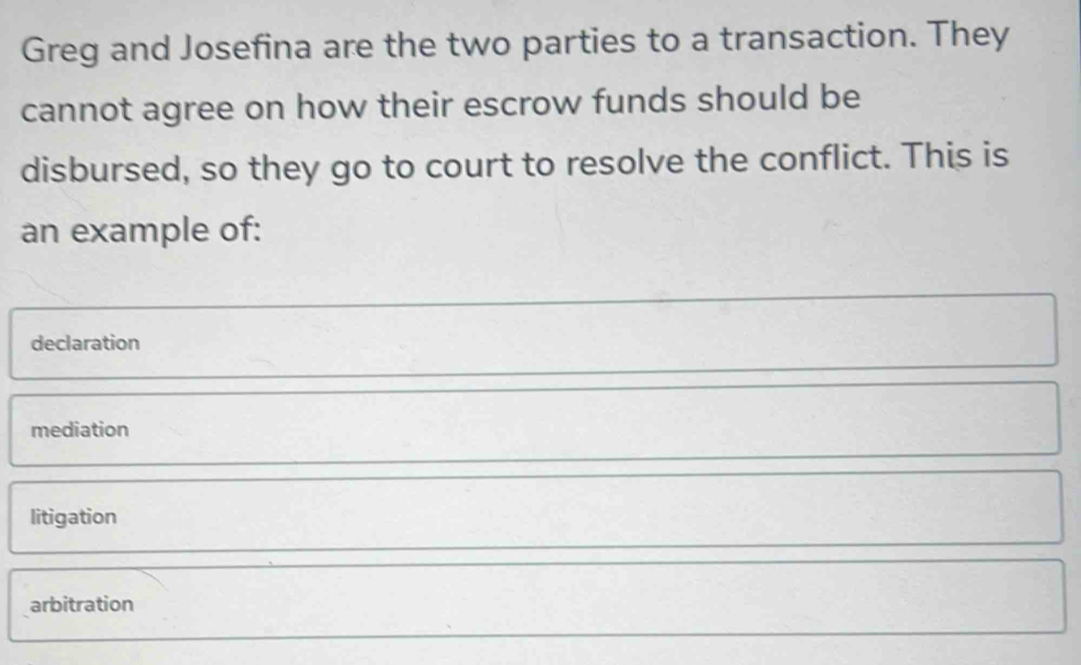 Greg and Josefina are the two parties to a transaction. They
cannot agree on how their escrow funds should be
disbursed, so they go to court to resolve the conflict. This is
an example of:
declaration
mediation
litigation
arbitration