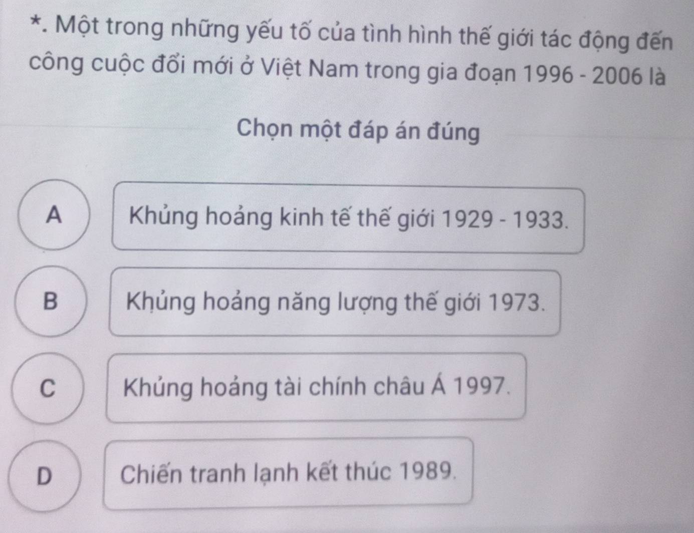 Một trong những yếu tố của tình hình thế giới tác động đến
công cuộc đổi mới ở Việt Nam trong gia đoạn 1996 - 2006 là
Chọn một đáp án đúng
A Khủng hoảng kinh tế thế giới 1929 - 1933.
B Khủng hoảng năng lượng thế giới 1973.
C Khủng hoảng tài chính châu Á 1997.
D Chiến tranh lạnh kết thúc 1989.