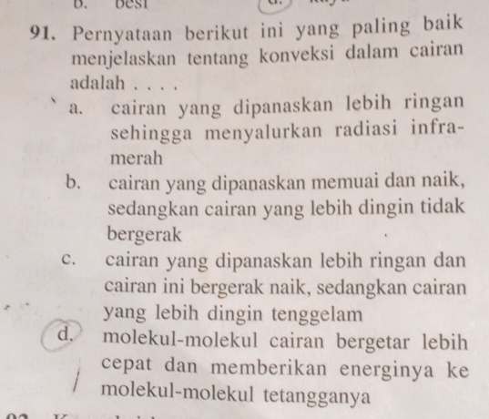 Pernyataan berikut ini yang paling baik
menjelaskan tentang konveksi dalam cairan
adalah . . . .
a. cairan yang dipanaskan lebih ringan
sehingga menyalurkan radiasi infra-
merah
b. cairan yang dipanaskan memuai dan naik,
sedangkan cairan yang lebih dingin tidak
bergerak
c. cairan yang dipanaskan lebih ringan dan
cairan ini bergerak naik, sedangkan cairan
yang lebih dingin tenggelam
d. molekul-molekul cairan bergetar lebih
cepat dan memberikan energinya ke
molekul-molekul tetangganya