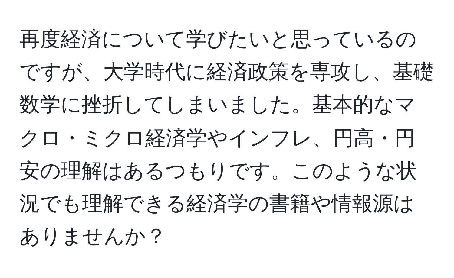 再度経済について学びたいと思っているのですが、大学時代に経済政策を専攻し、基礎数学に挫折してしまいました。基本的なマクロ・ミクロ経済学やインフレ、円高・円安の理解はあるつもりです。このような状況でも理解できる経済学の書籍や情報源はありませんか？