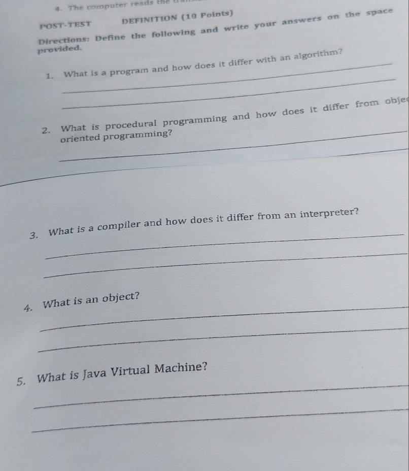 The computer reads the t 
POST-TEST DEFINITION (10 Points) 
Directions: Define the following and write your answers on the space 
provided. 
_ 
1. What is a program and how does it differ with an algorithm? 
_ 
2. What is procedural programming and how does it differ from obje 
oriented programming? 
_ 
_ 
_ 
3. What is a compiler and how does it differ from an interpreter? 
_ 
_ 
4. What is an object? 
_ 
_ 
5. What is Java Virtual Machine? 
_