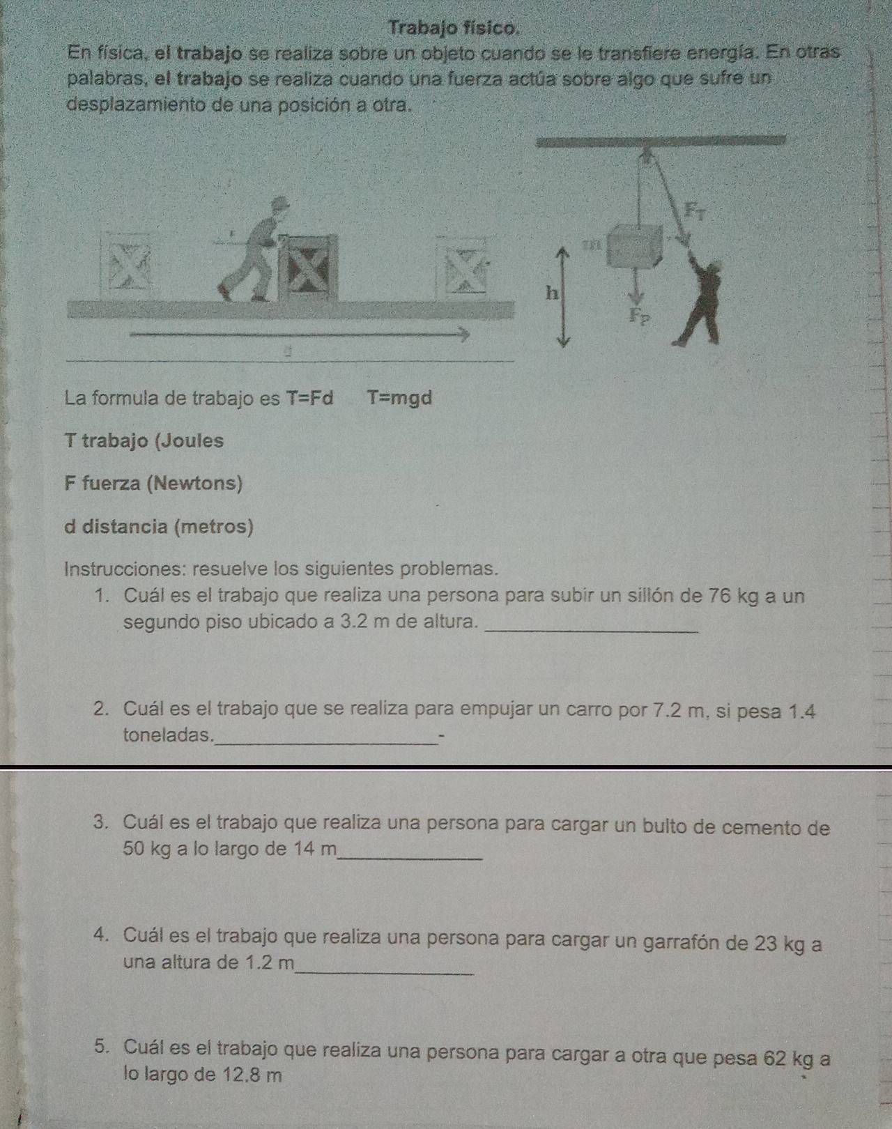 Trabajo físico.
En física, el trabajo se realiza sobre un objeto cuando se le transfiere energía. En otras
palabras, el trabajo se realiza cuando una fuerza actúa sobre algo que sufre un
desplazamiento de una posición a otra.
La formula de trabajo es T=Fd T= mgd
T trabajo (Joules
F fuerza (Newtons)
d distancia (metros)
Instrucciones: resuelve los siguientes problemas.
1. Cuál es el trabajo que realiza una persona para subir un sillón de 76 kg a un
segundo piso ubicado a 3.2 m de altura._
2. Cuál es el trabajo que se realiza para empujar un carro por 7.2 m, si pesa 1.4
toneladas._ -
3. Cuál es el trabajo que realiza una persona para cargar un bulto de cemento de
50 kg a lo largo de 14 m_
4. Cuál es el trabajo que realiza una persona para cargar un garrafón de 23 kg a
_
una altura de 1.2 m
5. Cuál es el trabajo que realiza una persona para cargar a otra que pesa 62 kg a
lo largo de 12.8 m