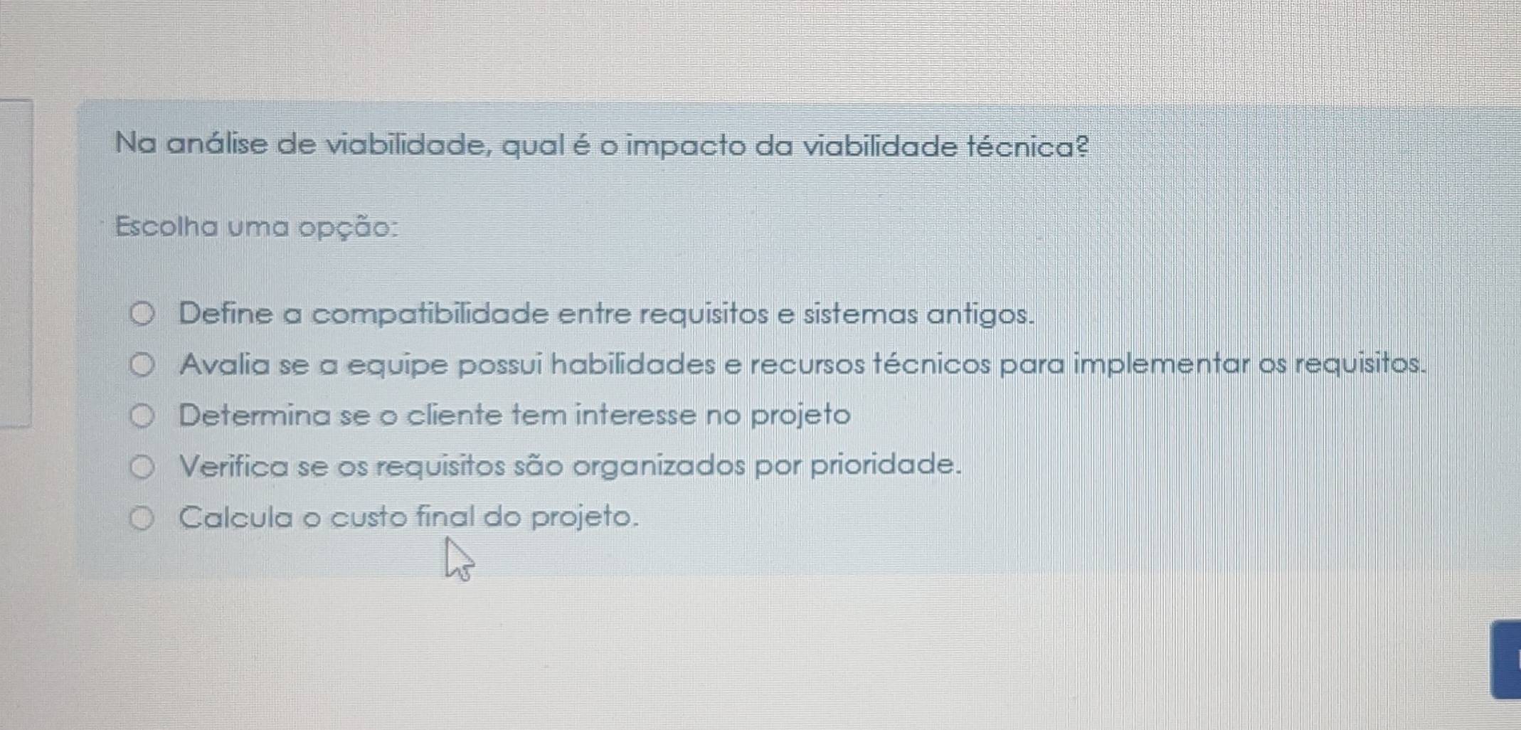 Na análise de viabilidade, qual é o impacto da viabilidade técnica?
Escolha uma opção:
Define a compatibilidade entre requisitos e sistemas antigos.
Avalia se a equipe possui habilidades e recursos técnicos para implementar os requisitos.
Determina se o cliente tem interesse no projeto
Verifica se os requisitos são organizados por prioridade.
Calcula o custo final do projeto.