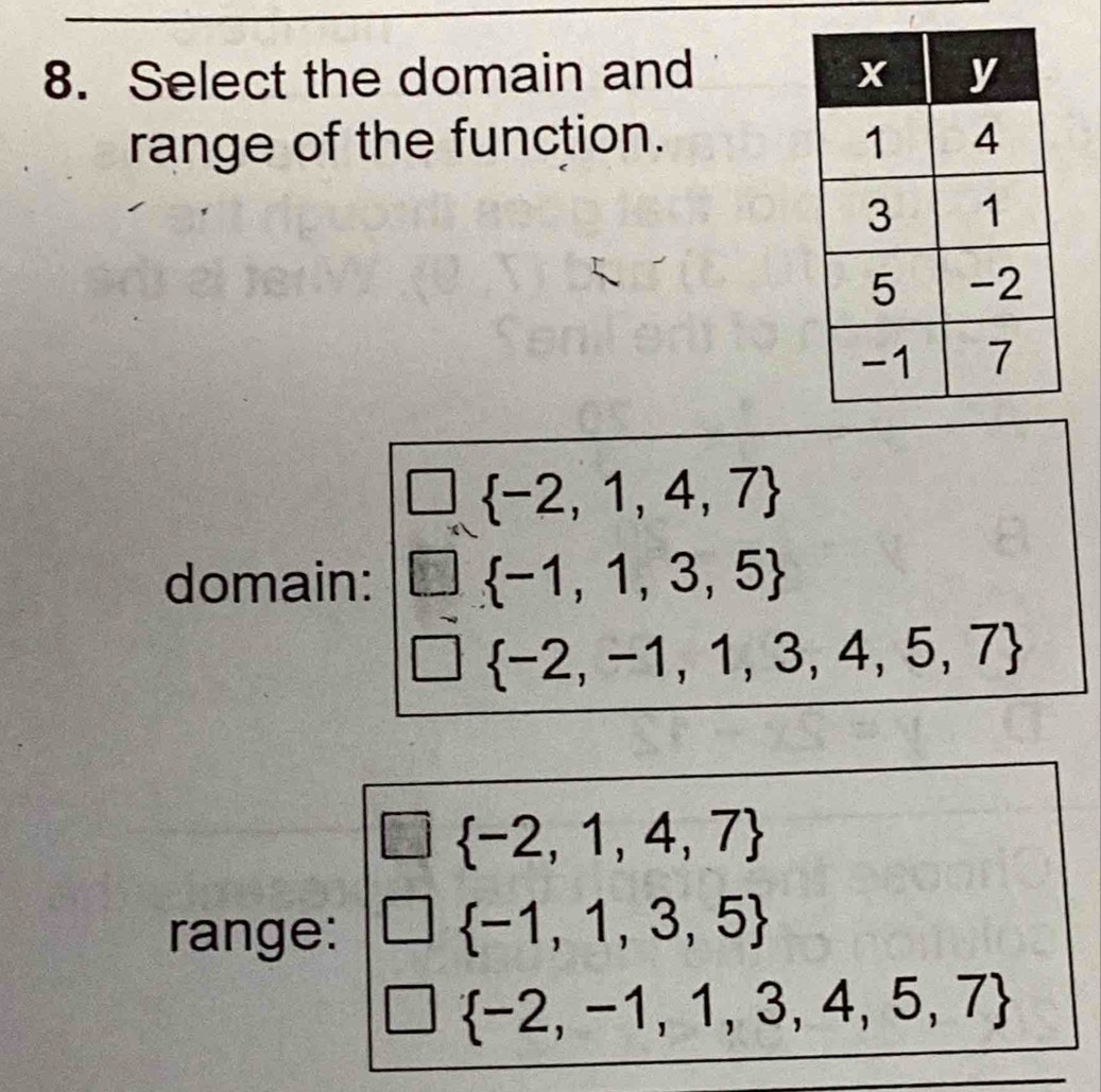 Select the domain and 
range of the function.
 -2,1,4,7
domain:  -1,1,3,5
 -2,-1,1,3,4,5,7
 -2,1,4,7
range:
 -1,1,3,5
 -2,-1,1,3,4,5,7