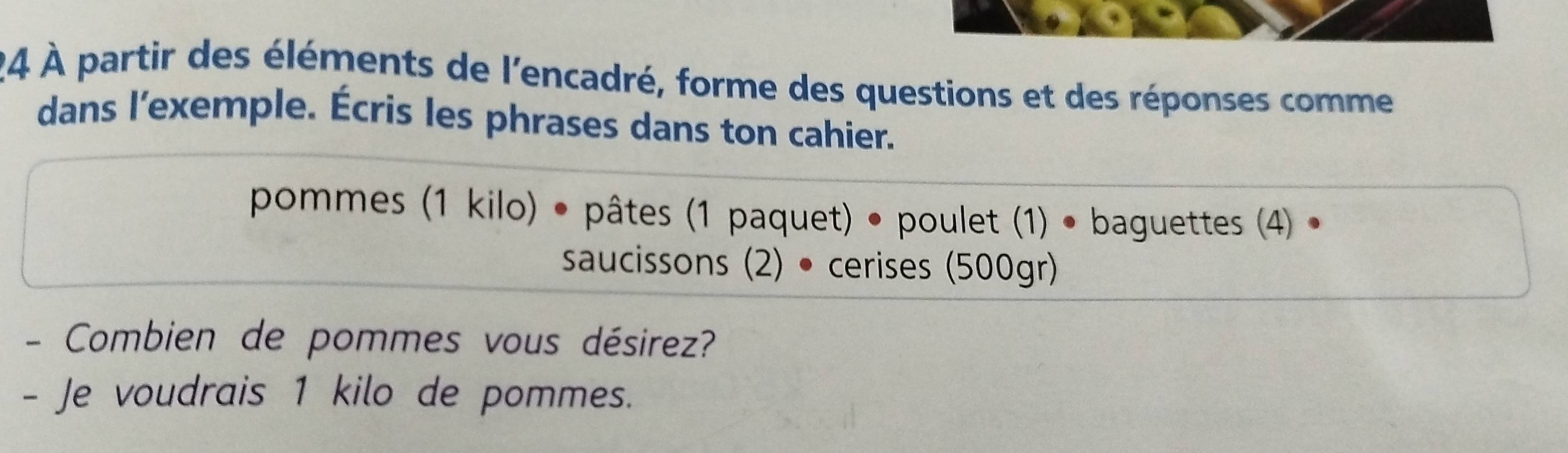 24 À partir des éléments de l'encadré, forme des questions et des réponses comme 
dans l'exemple. Écris les phrases dans ton cahier. 
pommes (1 kilo) • pâtes (1 paquet) • poulet (1) • baguettes (4) • 
saucissons (2) • cerises (500gr) 
- Combien de pommes vous désirez? 
- Je voudrais 1 kilo de pommes.