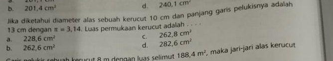 b. 201, 4cm^2 d. 240, 1cm^2
Jika diketahui diameter alas sebuah kerucut 10 cm dan panjang garis pelukisnya adalah
13 cm dengan π =3,14. Luas permukaan kerucut adalah . . . ·
a. 228.6cm^2 C. 262,8cm^2
b. 262,6cm^2
d. 282,6cm^2
olukir rebuaḥ keruçut 8 m dengan luas selimut 188, 4m^2 , maka jari-jari alas kerucut