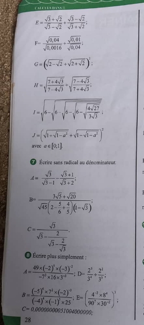 CALCULSDANS 
E= (sqrt(3)+sqrt(2))/sqrt(3)-sqrt(2) + (sqrt(3)-sqrt(2))/sqrt(3)+sqrt(2) ;
F= (sqrt(0,04))/sqrt(0,0016) + (sqrt(0,01))/sqrt(0,04) ;
G=(sqrt(2-sqrt 2)+sqrt(2+sqrt 2))^2
H=sqrt(frac 7+4sqrt 3)7-4sqrt(3)+sqrt(frac 7-4sqrt 3)7+4sqrt(3);
I=sqrt(6-sqrt 6-sqrt 6-sqrt 6-sqrt frac 4sqrt 27)3sqrt(3);
J=(sqrt(1+sqrt 1-a^2)+sqrt(1-sqrt 1-a^2))^2
avec a∈ [0;1].
Écrire sans radical au dénominateur.
A= sqrt(3)/sqrt(3)-1 - (sqrt(3)+1)/sqrt(3)+2 ;
B=frac 3sqrt(5)+sqrt(20)sqrt(45)(2- 5/6 + 4/5 )(1-sqrt(3)); r
C=frac sqrt(3)sqrt(3)-frac 2sqrt(3)- 2/sqrt(3) .
@ Écrire plus simplement :
A=frac 49* (-2)^5* (-3)^-2-7^3* 16* 3^(-3);D= 2^3/3^4 /  2^2/3^5 ;
B=frac (-5)^4* 7^2* (-2)^-3(-4)^4* (-1)^5* 25;E=( (4^(-2)* 8^4)/90^7* 30^(-2) )^3;
C=0,0000000051004 000000;
28