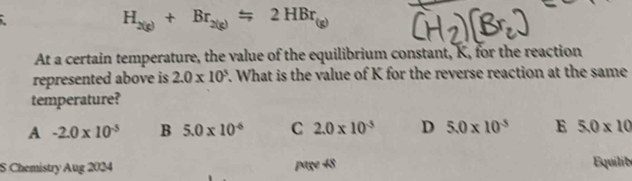 H_2(g)+Br_2(g)=2HBr_(
At a certain temperature, the value of the equilibrium constant, K, for the reaction
represented above is 2.0* 10^3. What is the value of K for the reverse reaction at the same
temperature?
A -2.0* 10^(-5) B 5.0* 10^(-6) C 2.0* 10^(-5) D 5.0* 10^(-5) E 5.0* 10
S Chemistry Aug 2024 page 48 Equilib