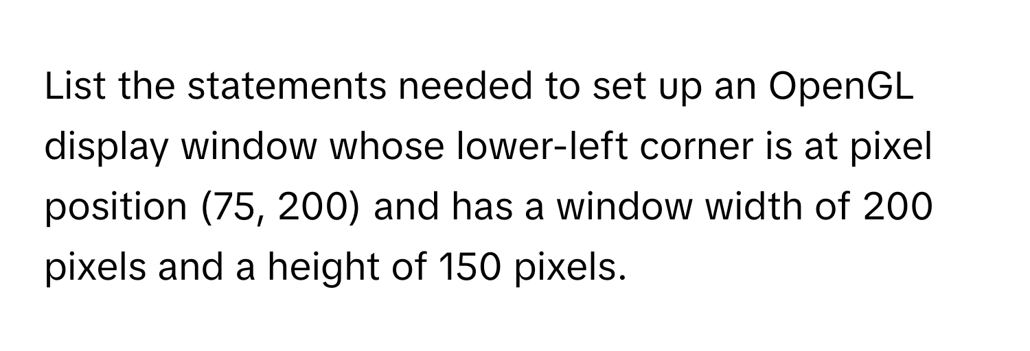 List the statements needed to set up an OpenGL display window whose lower-left corner is at pixel position (75, 200) and has a window width of 200 pixels and a height of 150 pixels.