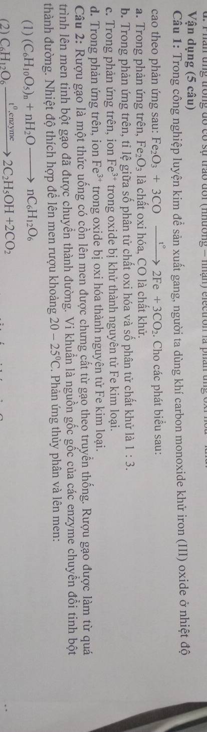 Phân ung trong đó có sự trao đổi (nhường = nhận) electron là phân tng
Vận dụng (5 câu)
Câu 1: Trong công nghiệp luyện kim để sản xuất gang, người ta dùng khí carbon monoxide khử iron (III) oxide ở nhiệt độ
cao theo phản ứng sau: Fe_2O_3+3CO° xrightarrow t°2Fe+3CO_2. Cho các phát biểu sau:
a. Trong phản ứng trên, Fez _2O_3 là chất oxi hóa, CO là chất khử.
b. Trong phản ứng trên, tỉ lệ giữa số phân tử chất oxi hóa và số phân tử chất khử là 1:3.
c. Trong phản ứng trên, ion Fe^(3+) trong oxide bị khử thành nguyên tử Fe kim loại.
d. Trong phản ứng trên, ion Fe^(3+) trong oxide bị oxi hóa thành nguyên tử Fe kim loại.
Câu 2: Rượu gạo là một thức uống có cồn lên men được chưng cất từ gạo theo truyền thống. Rượu gạo được làm từ quá
trình lên men tinh bột gạo đã được chuyền thành đường. Vi khuẩn là nguồn gốc gốc của các enzyme chuyển đổi tinh bột
thành đường. Nhiệt độ thích hợp để lên men rượu khoảng 20-25°C. Phản ứng thủy phân và lên men:
(1) (C_6H_10O_5)_n+nH_2Oto nC_6H_12O_6
(2) C_6H_12O_6xrightarrow t^0.enzyme2C_2H_5OH+2CO_2