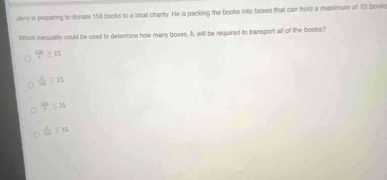 Jerry is preparing to donate 156 books to a local charity. He is packing the books into boxes that can hold a maximum of 15 books
Which inequality could be used to determine how many boxes, 6, will be required to transport all of the books?
 156/6 ≥ 15
 b/156 ≥ 15
 156/6 ≤ 15
 5/156 ≤ 15