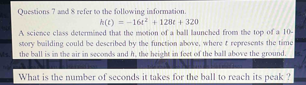 and 8 refer to the following information.
G
h(t)=-16t^2+128t+320
5 
A science class determined that the motion of a ball launched from the top of a 10 - 
story building could be described by the function above, where t represents the time
s. the ball is in the air in seconds and h, the height in feet of the ball above the ground. s, 
Trần Trận 1 
What is the number of seconds it takes for the ball to reach its peak ?