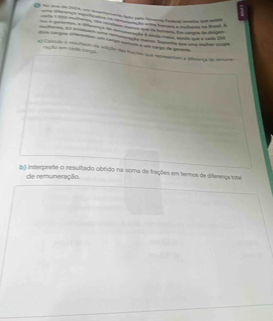 No amo de 2004, um levartarento leto pelo Goverho Federal revelou que existe 
ma diferença sign ficatvs na remuneração entre homera e mulheres no Brasil. A 
cuch 1 200 mulémas, 194 recuitem mmeros que as homens. E caroos de dirgen 
s e gementes, a diferença de remuneração é ainda maico, sendo que a cada 250
mulheres, 63 possuer uma remuneração menor, Suporha que uma mulher ocubé 
dois cargois di ferentes: um cargo comum e um cargo de gerenta. 
ração em cada carga 
aj Caítuile o resultado da adição das fações que representam a dferença de remuhes 
b) Interprete o resultado obtido na soma de frações em termos de diferença total 
de remuneração.