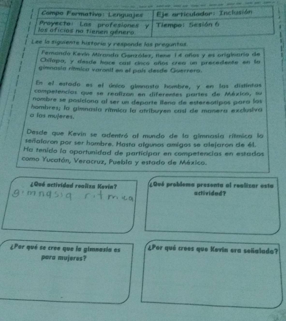 ee la siguiente historía y responde las preguntas. 
Fernando Kevin Miranda Genzález, tiene 14 años y es originario de 
Chilapa, y desde hace casí cinco años crea un precedente en la 
gimnasia ritmica varonil en el país desde Guerrero. 
En el estado es el único gimnasta hombre, y en las distintas 
competencias que se realizan en diferentes partes de México, su 
nombre se posiciona al ser un departe lleno de estereotipos para los 
hombres; la gimnasia rítmica la atribuyen casí de manera exclusiva 
a las mujeres. 
Desde que Kevin se adentró al mundo de la gimnasia rítmica la 
señalaron por ser hombre. Hasta algunos amigos se aleíaron de él. 
Ha tenido la oportunidad de participar en competencias en estados 
como Yucatán, Veracruz, Puebla y estado de México. 
¿Qué actividad realiza Kevin? ¿Qué problema presenta al realizar esta 
actividad? 
¿Por qué se cree que la gimnasia es 
¿Por qué crees que Kevin era señalado? 
para mujeres?