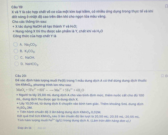 X và Y là các hợp chất vô cơ của một kim loại kiềm, có nhiều ứng dụng trong thực tế và khi
đốt nóng ở nhiệt độ cao trên đèn khí cho ngọn lửa màu vàng.
Cho các thông tin sau:
+ X tác dụng NaOH sẽ tạo thành Y và H_2O.
+ Nung nóng X thì thu được sản phẩm là Y, chất khí và H_2O
Công thức của hợp chất Y là
A. Na_2CO_3.
B. K_2CO_3.
C. NaOH.
D. NaHCO_3. 
Câu 20: D
Để xác định hàm lượng muối Fe(11) trong 1 mẫu dung dịch A có thể dùng dung dịch thuốc
timKMnO_4 , phương trình ion như sau:
MnO_4^(++5Fe^2+)+8H^+-to Mn^(2+)+5Fe^(3+)+4H_2O
+ Người ta lấy 25,00 mL dung dịch A cho vào bình định mức, thêm nước cất cho đủ 100
mL, dung dịch thu được gọi là dung dịch X.
+ Lấy 10,00 mL từ dung dịch X chuyến vào bình tam giác. Thêm khoảng 5mL dung dịch
H_2SO_42M. 
+ Tiến hành chuẩn độ 3 lần băng dung dịch KMnO_40,02M. 
Kết quả thể tích KMn O_4 sau 3 lần chuẩn độ lần lượt là 20 50r nL; 20, 55mL : 20.55 mL.
Tính hàm lượng T luôi Fe^(2+) (g/L) trong dung dịch A. (Làm tròn đến hàng đơn vị.)
Đáp án là: đặp án