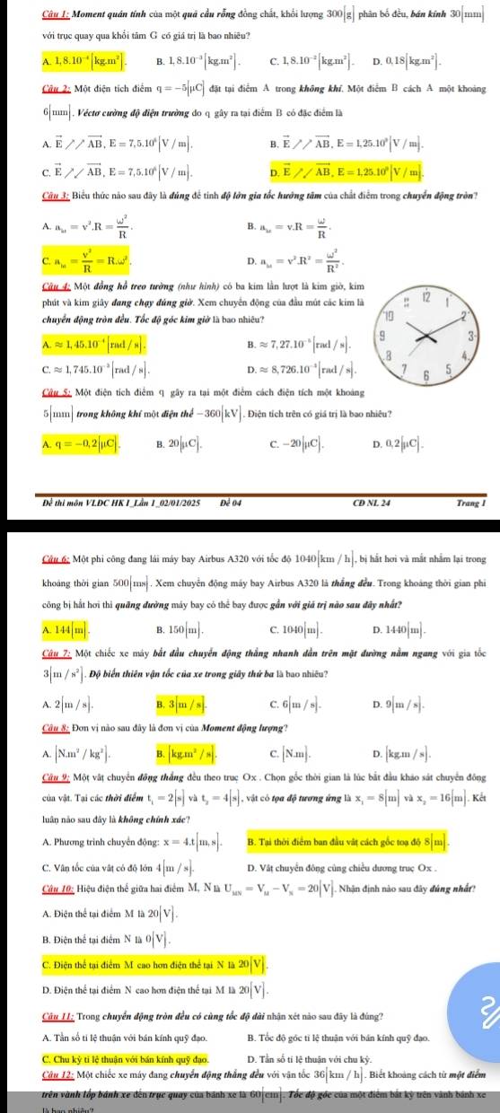 Câu L; Moment quán tính của một quả cầu rỗng đồng chất, khổi lượng 300[g] phân bố đều, bán kính 30[mm]
với trục quay qua khổi tâm G có giá trị là bao nhiêu?
A. 1,8.10^(-4)[kg.m^2] B. 1,8.10^(-3)[kg.m^2]. C. 1,8.10^(-2)[kg.m^2]. D. 0.18[kg.m^2].
Câu 2: Một diện tích điểm q=-5[mu C] đặt tại điểm A trong không khí. Một điểm B cách A một khoảng
6[mm]. . Véctơ cường độ điện trường do q gây ra tại điểm B có đặc điểm là
A. vector E//vector AB,E=7,5.10^6[V/m]. B. vector E>>vector AB,E=1,25.10^3|V/m|.
C. E //overline AB,E=7,5.10^6|V/m|. D vector Eparallel vector AB,E=1,25.10^9|V/m].
Câu 3: Biểu thức nào sau đây là đúng để tinh độ lớn gia tốc hướng tâm của chất điểm trong chuyển động trn?
A. a_u=v^2· R= omega^2/R . a_u=v.R= omega /R .
B.
C. a_m= v^2/R =R.omega^2. a_M=v^2R^2= omega^2/R^2 .
D.
Câu 4: Một đồng hồ treo tường (như hình) có ba kim lần lượt là kim giờ, kim
phút và kim giây đang chạy đủng giờ. Xem chuyển động của đầu mút các kim là
chuyển động tròn đều. Tốc độ góc kim giờ là bao nhiêu?
A.approx 1,45.10^(-4)[rad/s].
B. approx 7,27.10^(-5)[rad/s].
C.approx 1,745.10^(-2)[rad/s].
D. approx 8,726.10^(-4)[rad/s].
Câu S: Một điện tích điểm q gây ra tại một điểm cách điện tích một khoảng
5 111 trong không khí một điện the-360[kV]. Điện tích trên có giá trị là bao nhiêu?
A. q=-0,2|mu C| B. 20[mu C]. C. -20[mu C]. D. 0.2[mu C].
Để thi môn VLĐC HK I_Lần 1_02/01/2025 Để 04 CD NL 24 Trang 1
Câu 6c Một phi công đang lái máy bay Airbus A320 với tốc độ 1040 km /h]. , bị hắt hơi và mắt nhằm lại trong
khoāng thời gian 500|ms| , Xem chuyển động máy bay Airbus A320 là thắng đều. Trong khoảng thời gian phi
công bị hắt hơi thì quãng đường máy bay có thể bay được gần với giá trị nào sau đây nhất?
A. 144 m B. 150[m]. C. 1040|m|. D. 1440|m|.
Câu 7: Một chiếc xe máy bắt đầu chuyến động thắng nhanh dẫn trên mặt đường nằm ngang với gia tốc
3[m/s^2] Độ biển thiên vận tốc của xe trong giây thứ ba là bao nhiều?
A. 2[m/s]. B. 3|m/s| C. 6[m/s]. D. 9[m/s].
Câu 8: Đơn vị nào sau đây là đơn vị của Moment động lượng?
A. |Nm^2/kg^2]. B. kgm^2/s C. [Nm]. D. [kgm/s].
Câu 9; Một vật chuyển đồng thắng đều theo truc Ox . Chọn gốc thời gian là lúc bắt đầu khảo sát chuyển đông
của vật. Tại các thời điểm t_1=2[s]vat_2=4[s] vật có tọa độ tương ứng là x_1=8[m]vax_2=16[m]. Kết
luân não sau đây là không chính xác?
A. Phương trình chuyển động: x=4.t[m,s]. B. Tại thời điểm ban đầu vật cách gốc toa đô 8|m|.
C. Vân tốc của vật có độ lớn 4[m/s]. D. Vật chuyển đông cùng chiều dương truç Ox .
Câu 10: Hiệu điện thể giữa hai điểm M, N là U_MN=V_M-V_N=20|V]. Nhận định nào sau đây đúng nhấ
A. Điện thể tại điểm M 20[V].
B. Điện thể tại điểm N là o[V].
C. Điện thể tại điểm M cao hơn điện thể tại N là 20[V].
D. Điện thể tại điểm N cao hơn điện thể tại M là 20[V].
Câu LL; Trong chuyển động tròn đều có cùng tốc độ dài nhận xét nào sau đây là đúng?
A. Tần số tí lệ thuận với bán kính quỹ đạo. B. Tốc độ góc tí lệ thuận với bán kính quỹ đạo.
C. Chu kỷ ti lệ thuận với bán kính quỹ đạo. D. Tần số tí lệ thuận với chu kỳ
Câu 12: Một chiếc xe máy đang chuyển động thẳng đều với vận tốc 36 km /h]. Biết khoảng cách từ một điểm
trên vành lốp bánh xe đến trục quay của bánh xe là 60|ci|. Tốc độ gốc của một điểm bắt kỷ trên vành bánh xe