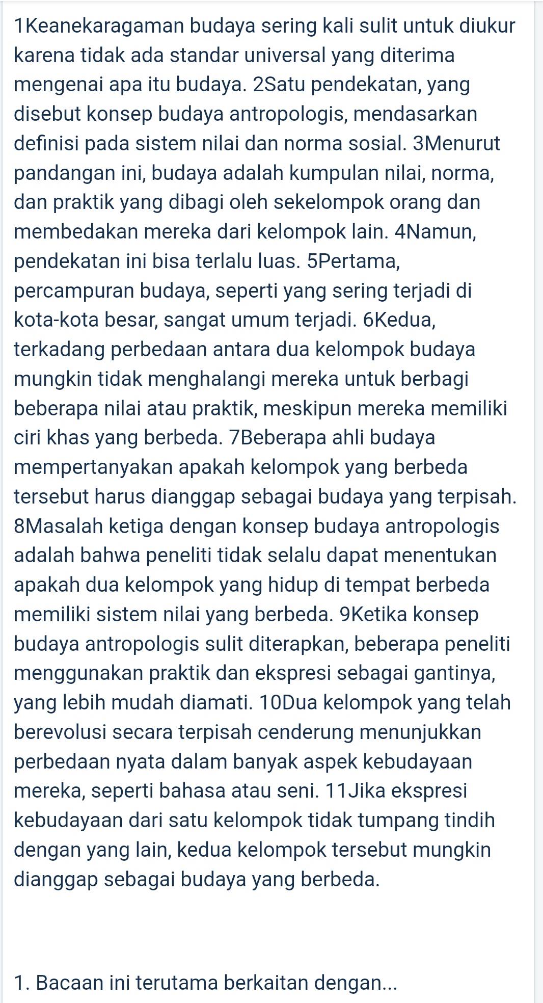 1Keanekaragaman budaya sering kali sulit untuk diukur
karena tidak ada standar universal yang diterima
mengenai apa itu budaya. 2Satu pendekatan, yang
disebut konsep budaya antropologis, mendasarkan
definisi pada sistem nilai dan norma sosial. 3Menurut
pandangan ini, budaya adalah kumpulan nilai, norma,
dan praktik yang dibagi oleh sekelompok orang dan
membedakan mereka dari kelompok lain. 4Namun,
pendekatan ini bisa terlalu luas. 5Pertama,
percampuran budaya, seperti yang sering terjadi di
kota-kota besar, sangat umum terjadi. 6Kedua,
terkadang perbedaan antara dua kelompok budaya
mungkin tidak menghalangi mereka untuk berbagi
beberapa nilai atau praktik, meskipun mereka memiliki
ciri khas yang berbeda. 7Beberapa ahli budaya
mempertanyakan apakah kelompok yang berbeda
tersebut harus dianggap sebagai budaya yang terpisah.
8Masalah ketiga dengan konsep budaya antropologis
adalah bahwa peneliti tidak selalu dapat menentukan
apakah dua kelompok yang hidup di tempat berbeda
memiliki sistem nilai yang berbeda. 9Ketika konsep
budaya antropologis sulit diterapkan, beberapa peneliti
menggunakan praktik dan ekspresi sebagai gantinya,
yang lebih mudah diamati. 10Dua kelompok yang telah
berevolusi secara terpisah cenderung menunjukkan
perbedaan nyata dalam banyak aspek kebudayaan
mereka, seperti bahasa atau seni. 11Jika ekspresi
kebudayaan dari satu kelompok tidak tumpang tindih
dengan yang lain, kedua kelompok tersebut mungkin
dianggap sebagai budaya yang berbeda.
1. Bacaan ini terutama berkaitan dengan...